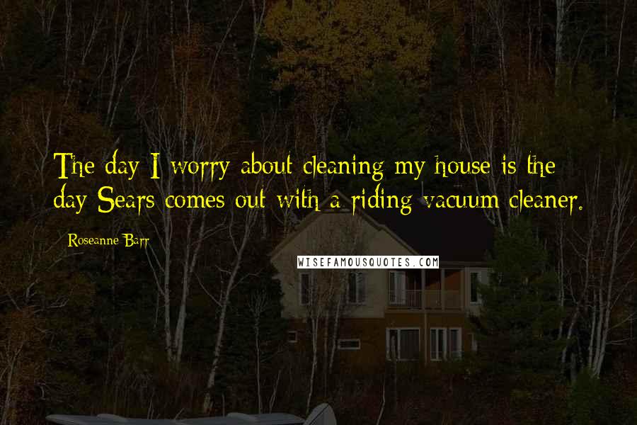 Roseanne Barr Quotes: The day I worry about cleaning my house is the day Sears comes out with a riding vacuum cleaner.