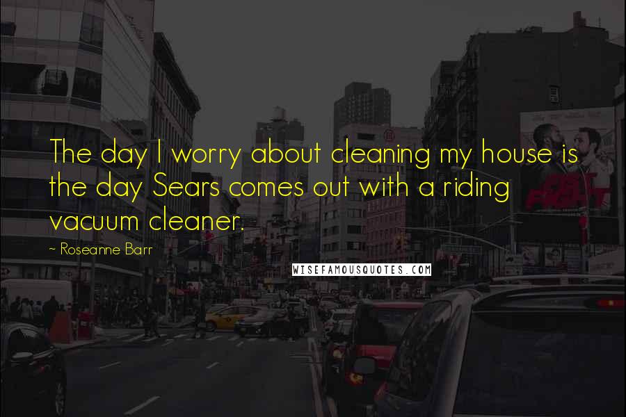 Roseanne Barr Quotes: The day I worry about cleaning my house is the day Sears comes out with a riding vacuum cleaner.