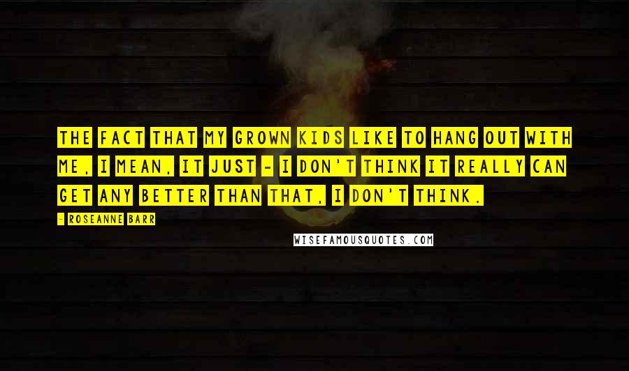 Roseanne Barr Quotes: The fact that my grown kids like to hang out with me, I mean, it just - I don't think it really can get any better than that, I don't think.