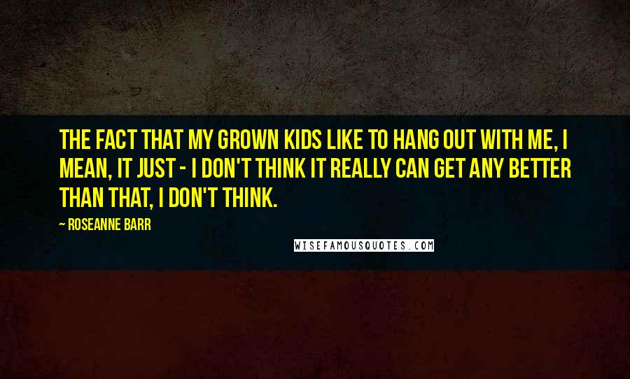 Roseanne Barr Quotes: The fact that my grown kids like to hang out with me, I mean, it just - I don't think it really can get any better than that, I don't think.