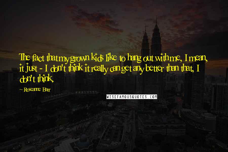 Roseanne Barr Quotes: The fact that my grown kids like to hang out with me, I mean, it just - I don't think it really can get any better than that, I don't think.