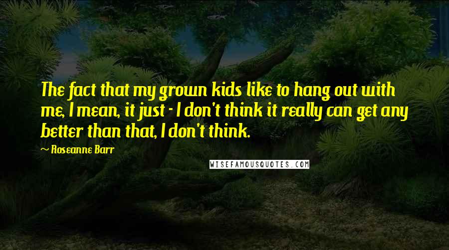 Roseanne Barr Quotes: The fact that my grown kids like to hang out with me, I mean, it just - I don't think it really can get any better than that, I don't think.