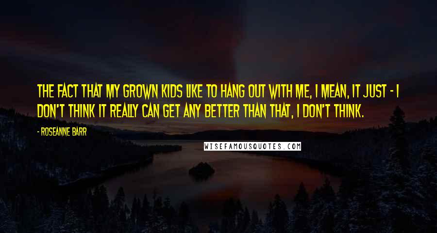 Roseanne Barr Quotes: The fact that my grown kids like to hang out with me, I mean, it just - I don't think it really can get any better than that, I don't think.