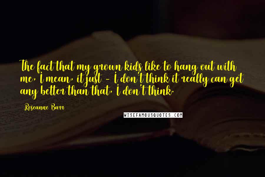 Roseanne Barr Quotes: The fact that my grown kids like to hang out with me, I mean, it just - I don't think it really can get any better than that, I don't think.