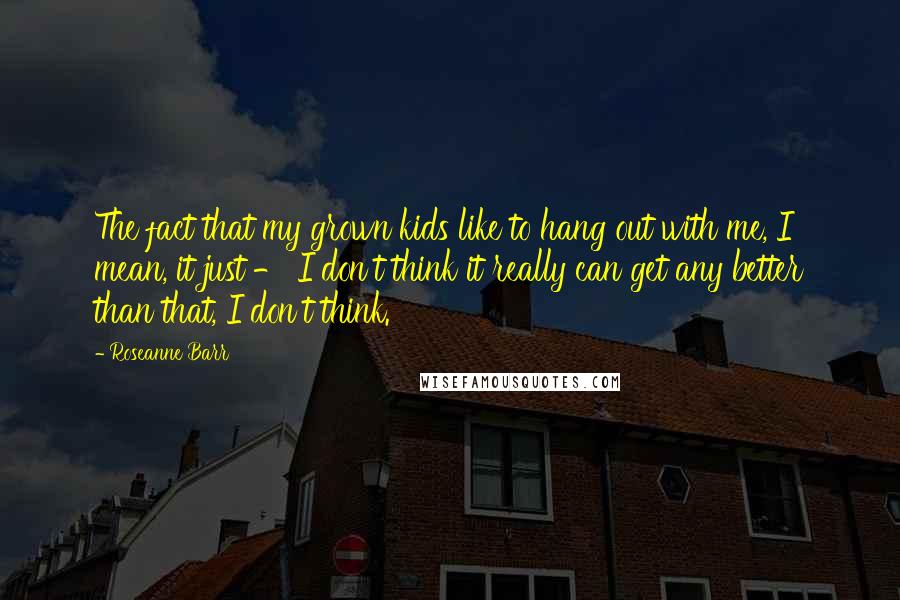 Roseanne Barr Quotes: The fact that my grown kids like to hang out with me, I mean, it just - I don't think it really can get any better than that, I don't think.