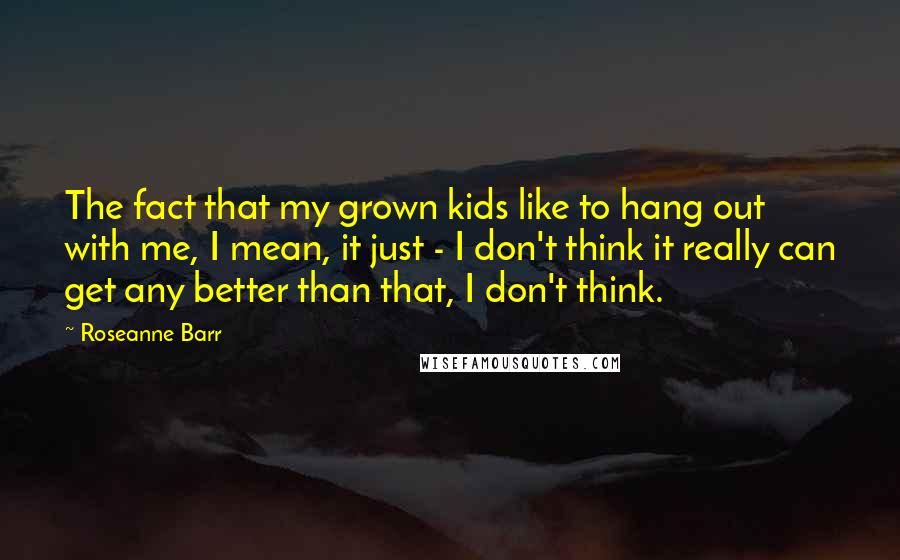 Roseanne Barr Quotes: The fact that my grown kids like to hang out with me, I mean, it just - I don't think it really can get any better than that, I don't think.