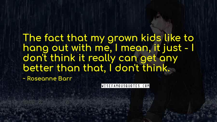 Roseanne Barr Quotes: The fact that my grown kids like to hang out with me, I mean, it just - I don't think it really can get any better than that, I don't think.