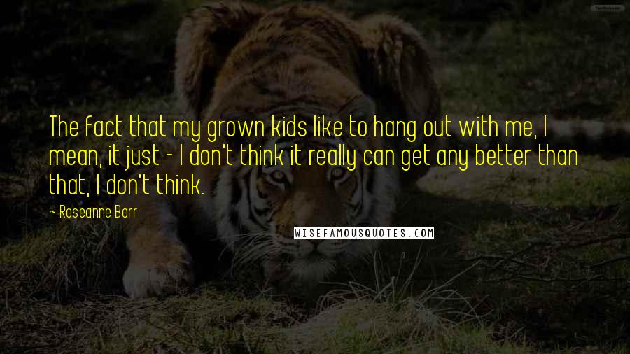 Roseanne Barr Quotes: The fact that my grown kids like to hang out with me, I mean, it just - I don't think it really can get any better than that, I don't think.