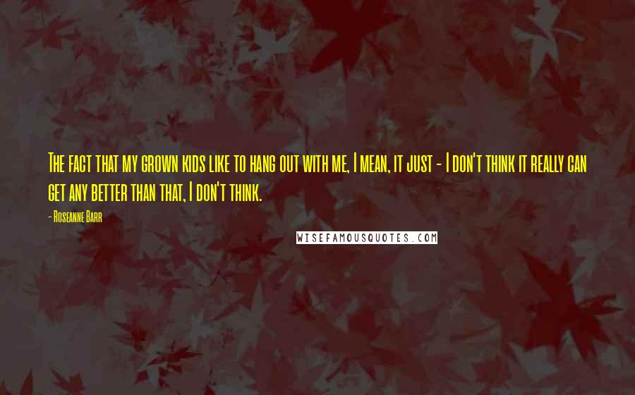 Roseanne Barr Quotes: The fact that my grown kids like to hang out with me, I mean, it just - I don't think it really can get any better than that, I don't think.