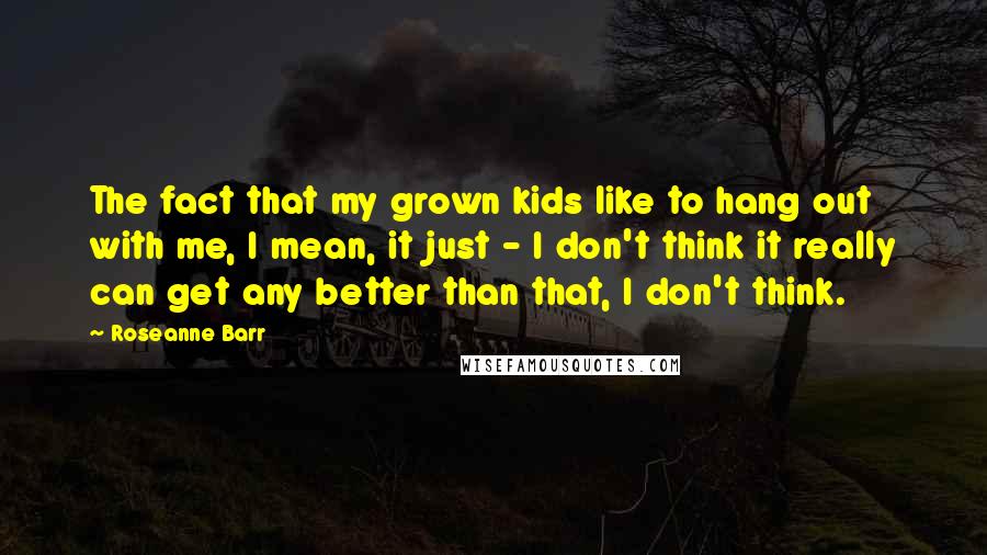 Roseanne Barr Quotes: The fact that my grown kids like to hang out with me, I mean, it just - I don't think it really can get any better than that, I don't think.