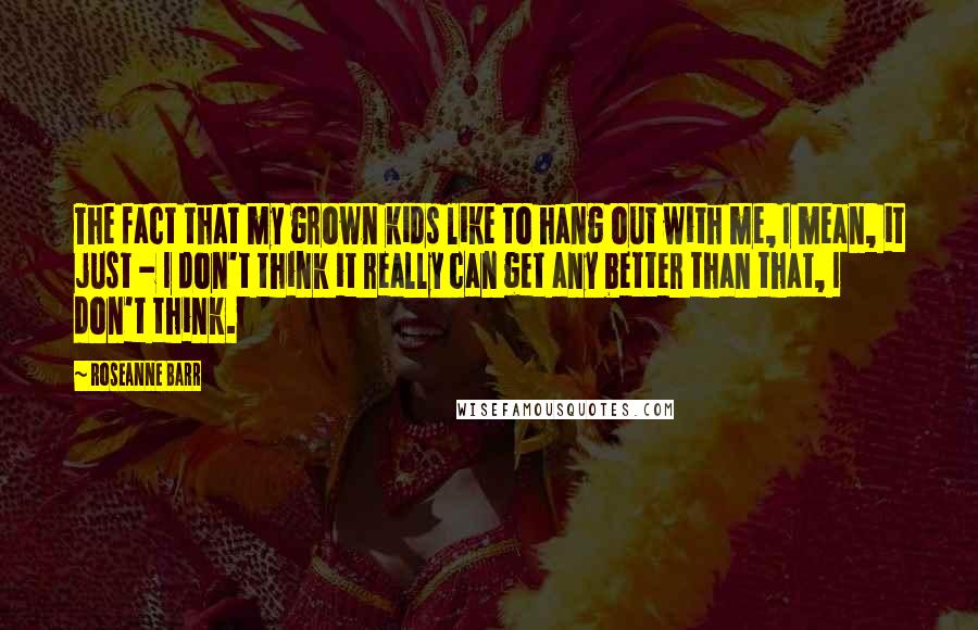 Roseanne Barr Quotes: The fact that my grown kids like to hang out with me, I mean, it just - I don't think it really can get any better than that, I don't think.
