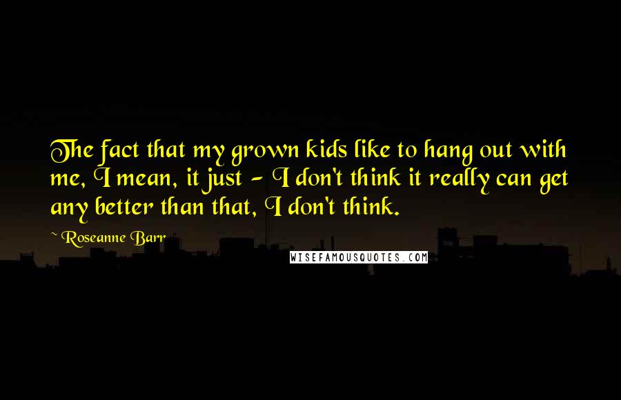 Roseanne Barr Quotes: The fact that my grown kids like to hang out with me, I mean, it just - I don't think it really can get any better than that, I don't think.