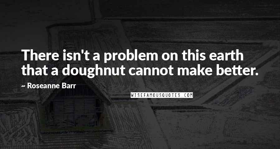 Roseanne Barr Quotes: There isn't a problem on this earth that a doughnut cannot make better.