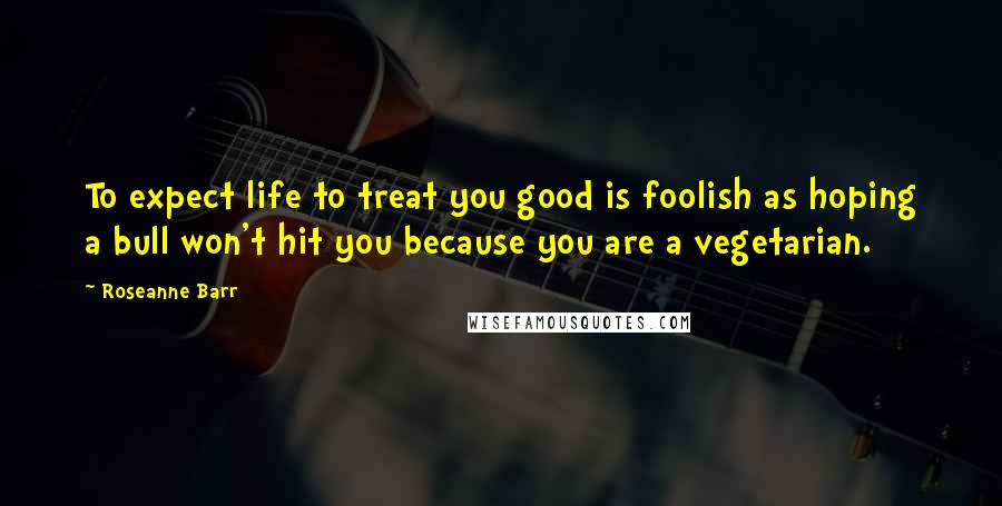 Roseanne Barr Quotes: To expect life to treat you good is foolish as hoping a bull won't hit you because you are a vegetarian.