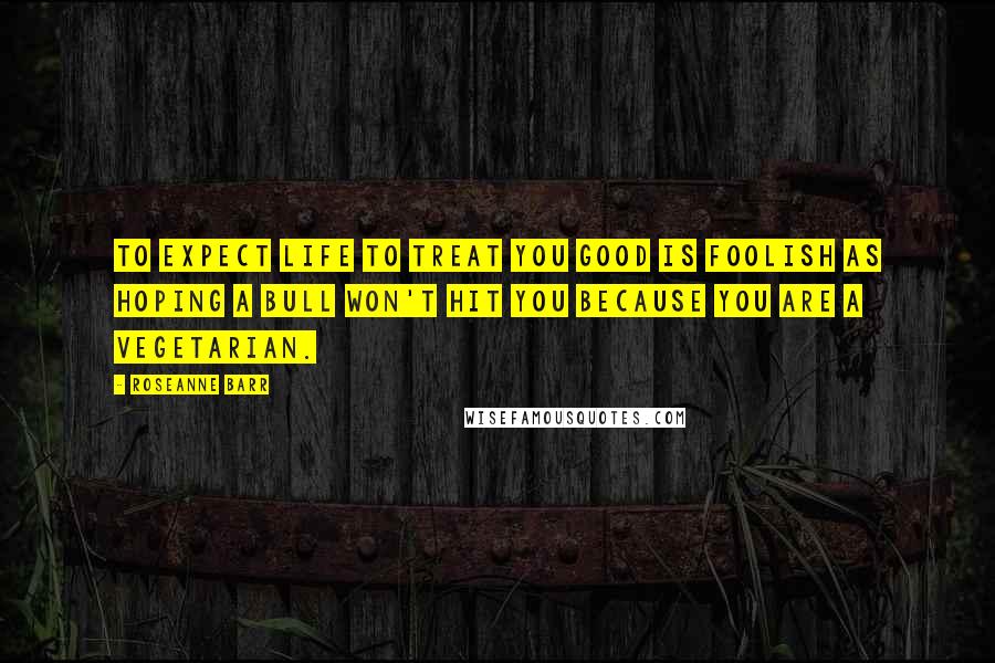 Roseanne Barr Quotes: To expect life to treat you good is foolish as hoping a bull won't hit you because you are a vegetarian.