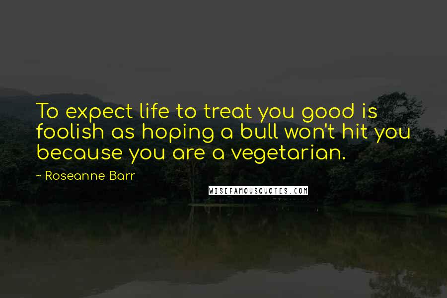 Roseanne Barr Quotes: To expect life to treat you good is foolish as hoping a bull won't hit you because you are a vegetarian.