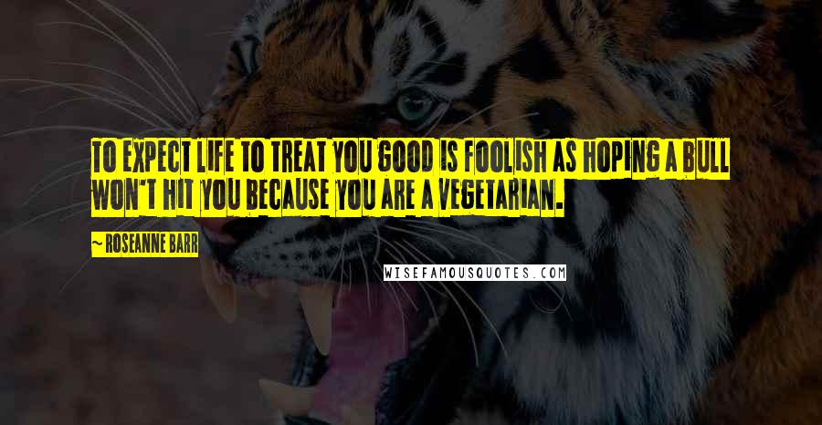 Roseanne Barr Quotes: To expect life to treat you good is foolish as hoping a bull won't hit you because you are a vegetarian.