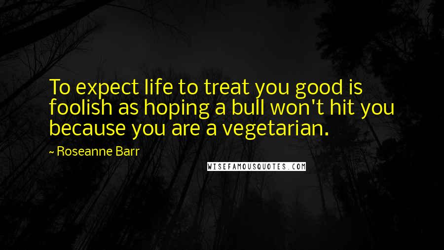 Roseanne Barr Quotes: To expect life to treat you good is foolish as hoping a bull won't hit you because you are a vegetarian.