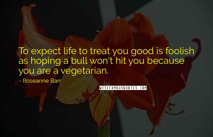 Roseanne Barr Quotes: To expect life to treat you good is foolish as hoping a bull won't hit you because you are a vegetarian.