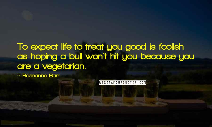 Roseanne Barr Quotes: To expect life to treat you good is foolish as hoping a bull won't hit you because you are a vegetarian.