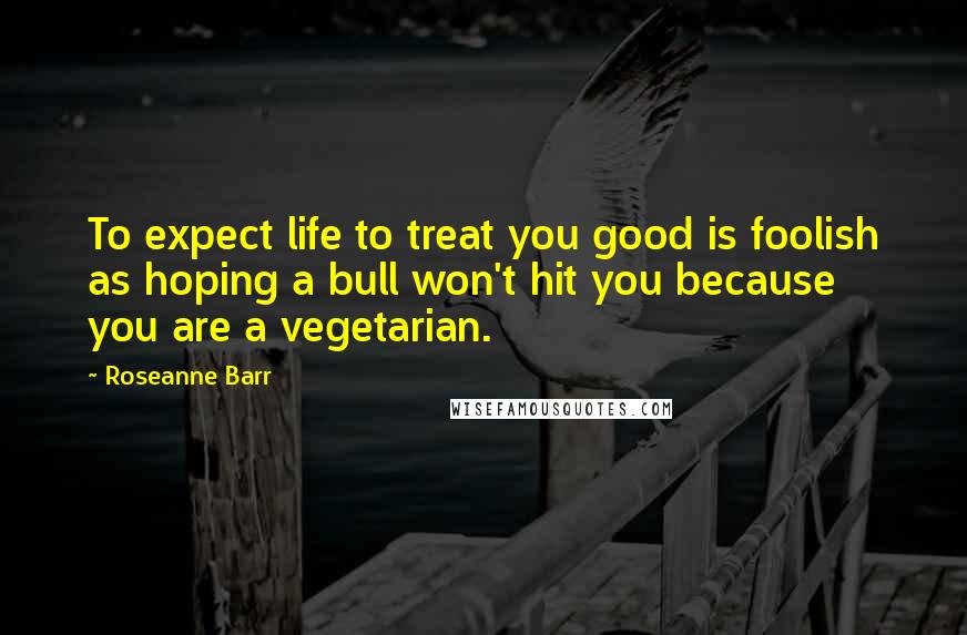 Roseanne Barr Quotes: To expect life to treat you good is foolish as hoping a bull won't hit you because you are a vegetarian.