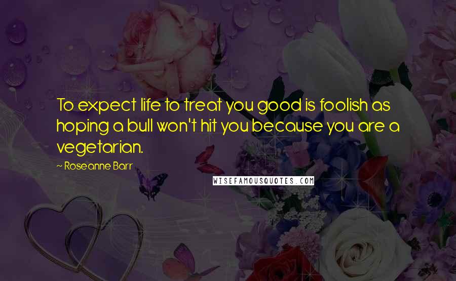 Roseanne Barr Quotes: To expect life to treat you good is foolish as hoping a bull won't hit you because you are a vegetarian.