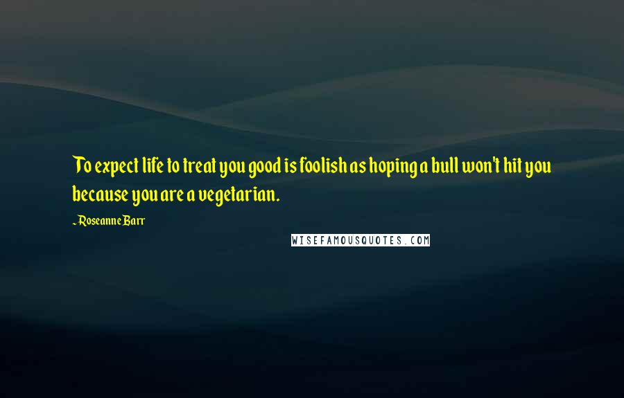 Roseanne Barr Quotes: To expect life to treat you good is foolish as hoping a bull won't hit you because you are a vegetarian.