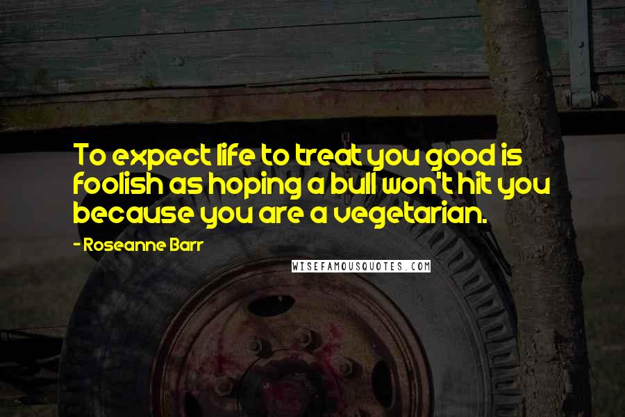 Roseanne Barr Quotes: To expect life to treat you good is foolish as hoping a bull won't hit you because you are a vegetarian.