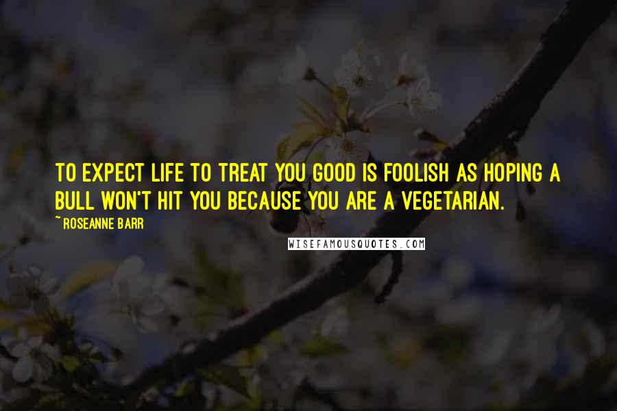 Roseanne Barr Quotes: To expect life to treat you good is foolish as hoping a bull won't hit you because you are a vegetarian.