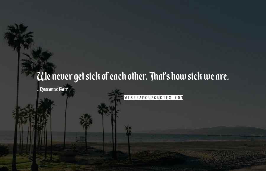 Roseanne Barr Quotes: We never get sick of each other. That's how sick we are.