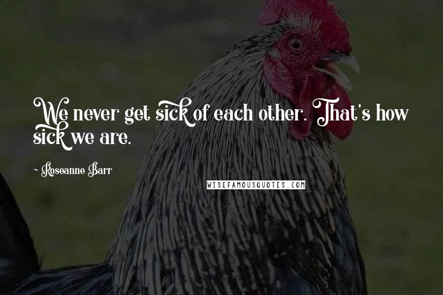 Roseanne Barr Quotes: We never get sick of each other. That's how sick we are.