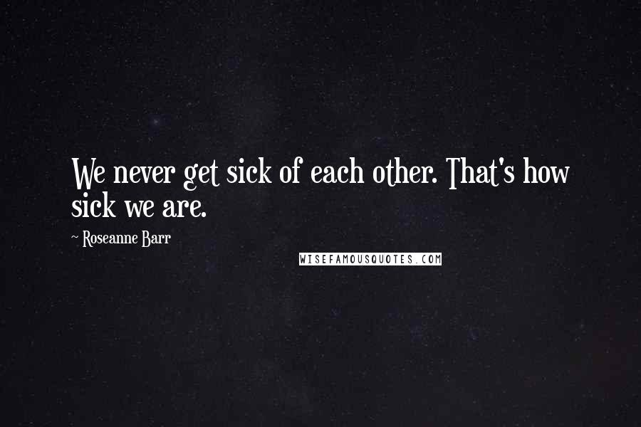 Roseanne Barr Quotes: We never get sick of each other. That's how sick we are.