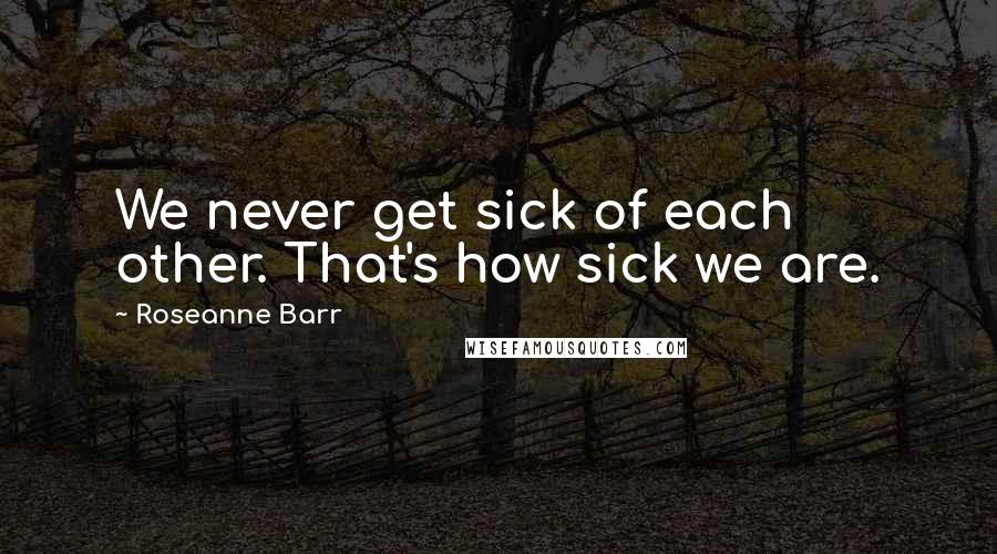 Roseanne Barr Quotes: We never get sick of each other. That's how sick we are.