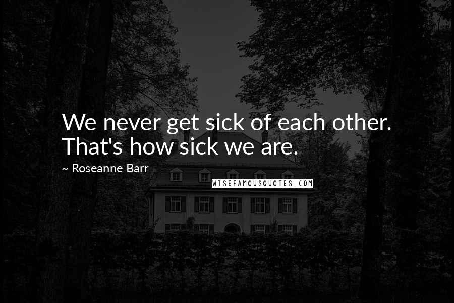 Roseanne Barr Quotes: We never get sick of each other. That's how sick we are.