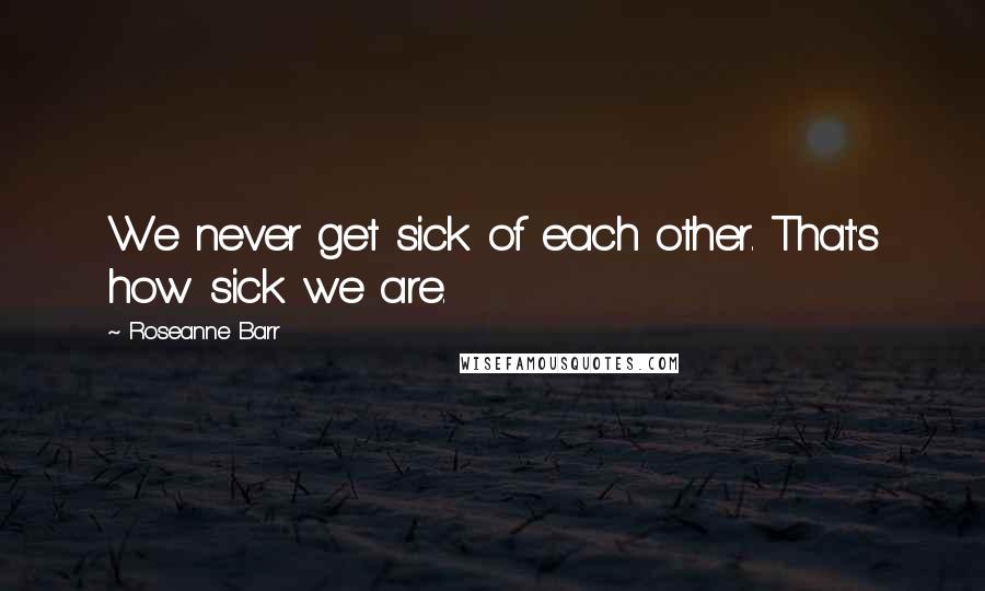 Roseanne Barr Quotes: We never get sick of each other. That's how sick we are.