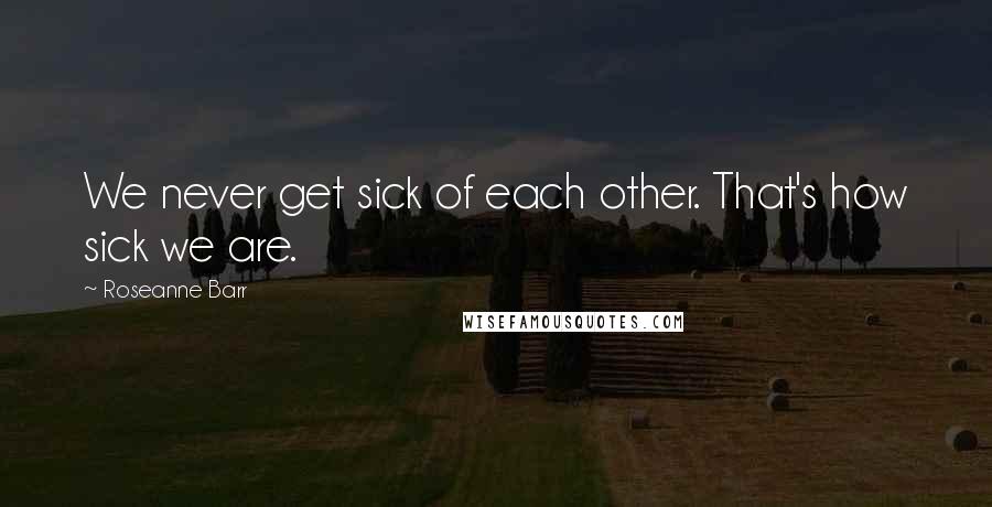 Roseanne Barr Quotes: We never get sick of each other. That's how sick we are.