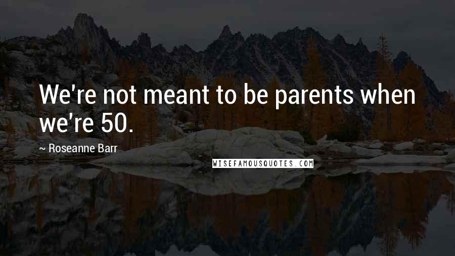 Roseanne Barr Quotes: We're not meant to be parents when we're 50.