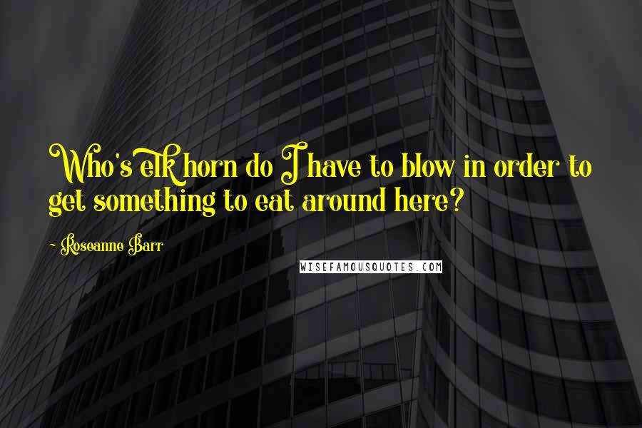Roseanne Barr Quotes: Who's elk horn do I have to blow in order to get something to eat around here?