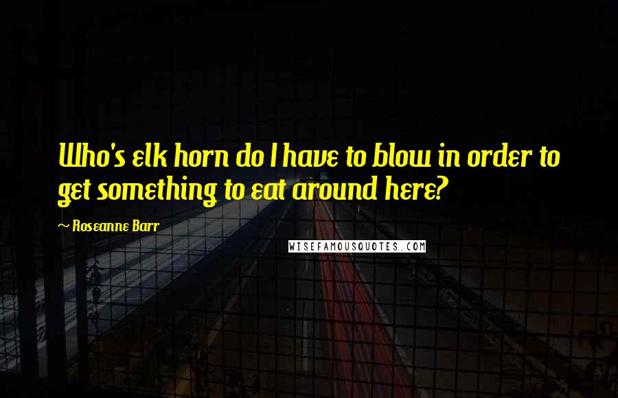 Roseanne Barr Quotes: Who's elk horn do I have to blow in order to get something to eat around here?