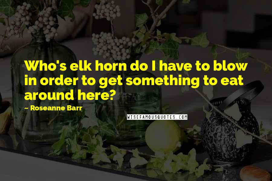 Roseanne Barr Quotes: Who's elk horn do I have to blow in order to get something to eat around here?