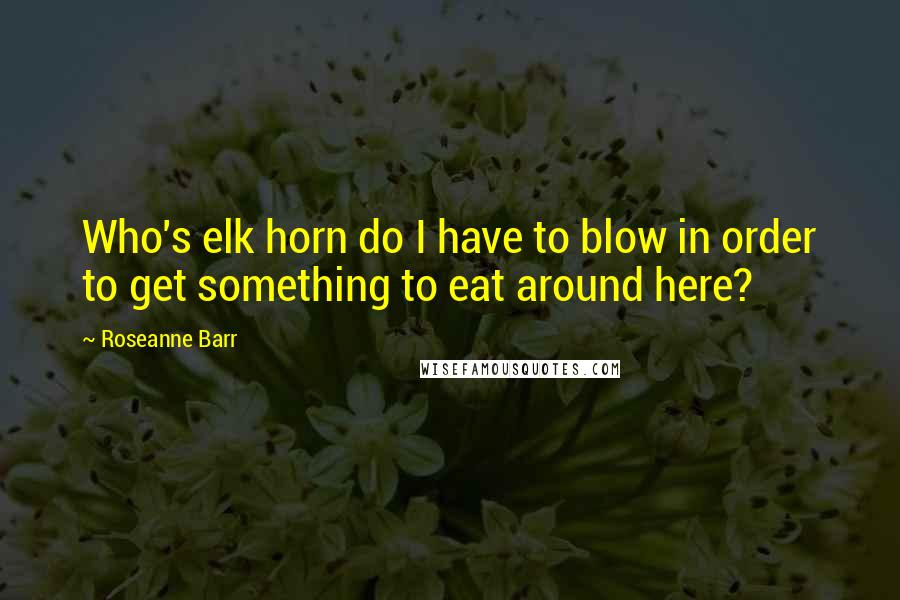 Roseanne Barr Quotes: Who's elk horn do I have to blow in order to get something to eat around here?