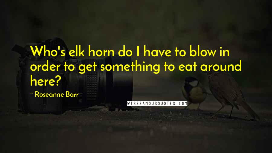 Roseanne Barr Quotes: Who's elk horn do I have to blow in order to get something to eat around here?