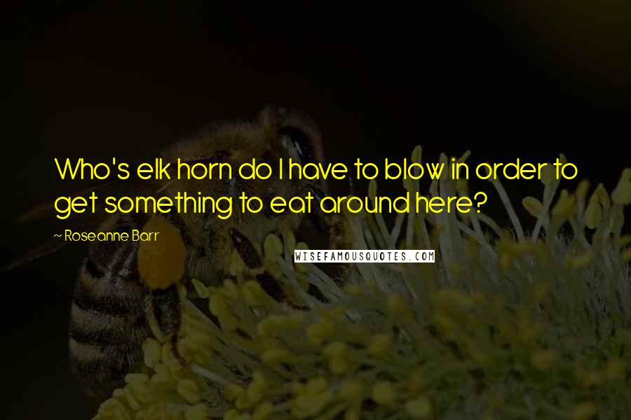 Roseanne Barr Quotes: Who's elk horn do I have to blow in order to get something to eat around here?