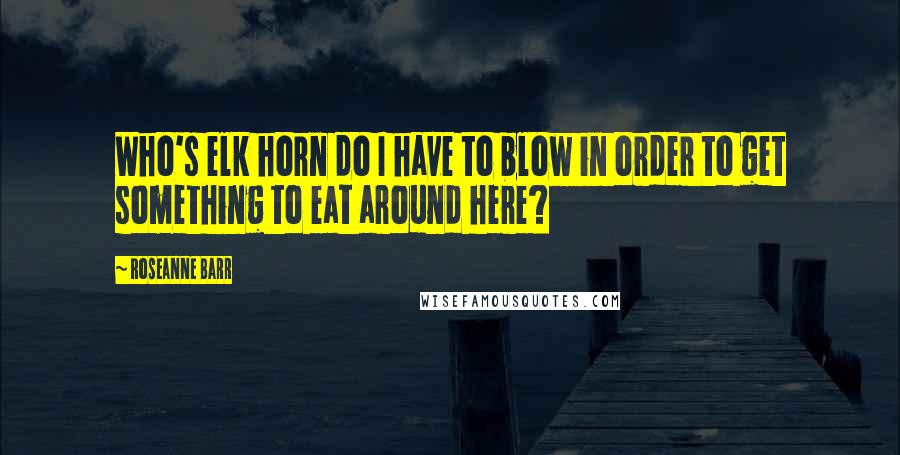 Roseanne Barr Quotes: Who's elk horn do I have to blow in order to get something to eat around here?