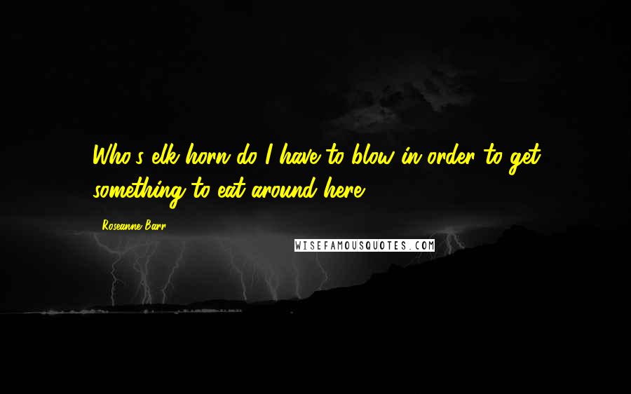 Roseanne Barr Quotes: Who's elk horn do I have to blow in order to get something to eat around here?