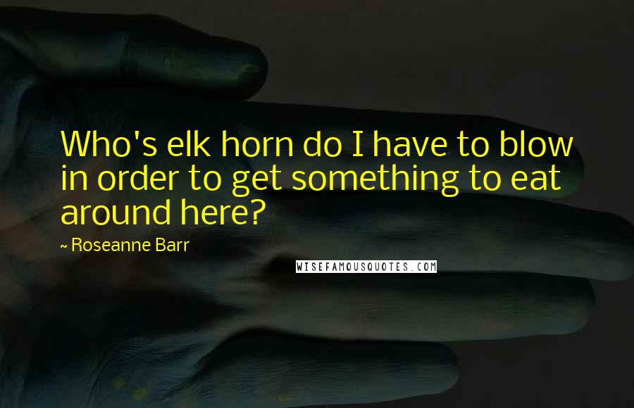 Roseanne Barr Quotes: Who's elk horn do I have to blow in order to get something to eat around here?