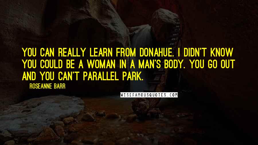 Roseanne Barr Quotes: You can really learn from Donahue. I didn't know you could be a woman in a man's body. You go out and you can't parallel park.