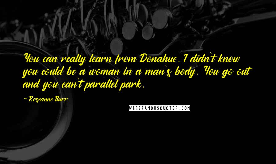 Roseanne Barr Quotes: You can really learn from Donahue. I didn't know you could be a woman in a man's body. You go out and you can't parallel park.