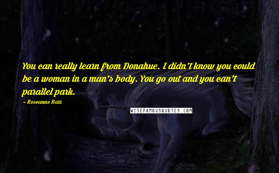 Roseanne Barr Quotes: You can really learn from Donahue. I didn't know you could be a woman in a man's body. You go out and you can't parallel park.