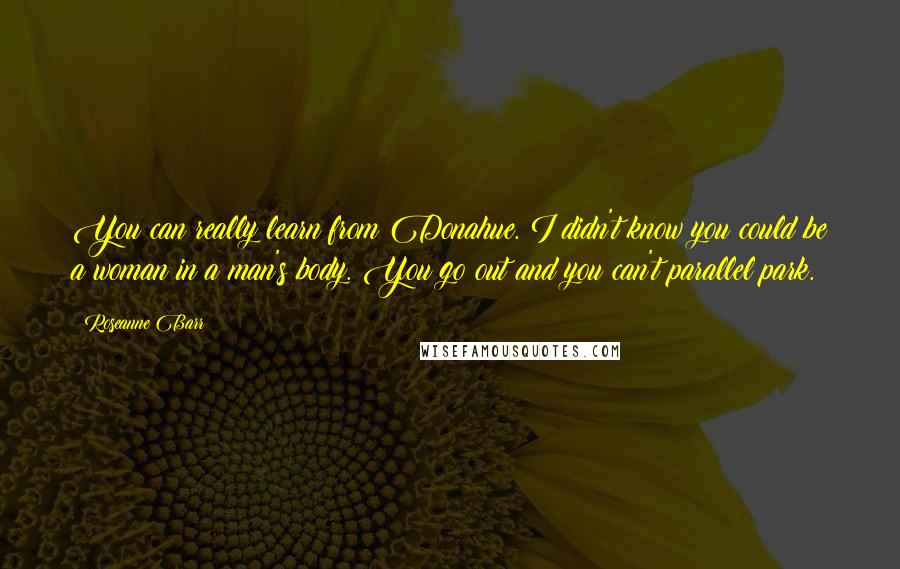 Roseanne Barr Quotes: You can really learn from Donahue. I didn't know you could be a woman in a man's body. You go out and you can't parallel park.